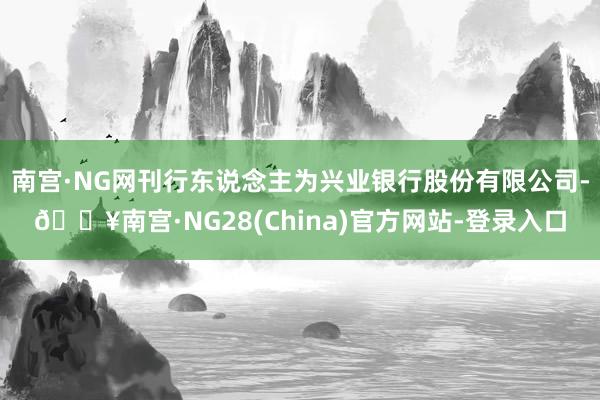 南宫·NG网刊行东说念主为兴业银行股份有限公司-🔥南宫·NG28(China)官方网站-登录入口