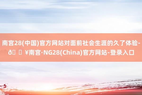 南宫28(中国)官方网站对面前社会生涯的久了体验-🔥南宫·NG28(China)官方网站-登录入口