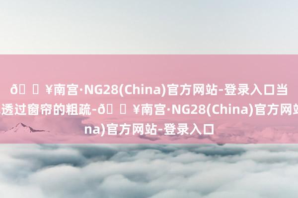 🔥南宫·NG28(China)官方网站-登录入口当第一缕阳光透过窗帘的粗疏-🔥南宫·NG28(China)官方网站-登录入口