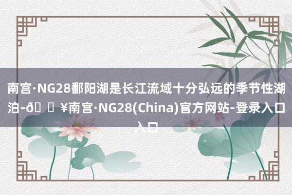 南宫·NG28鄱阳湖是长江流域十分弘远的季节性湖泊-🔥南宫·NG28(China)官方网站-登录入口