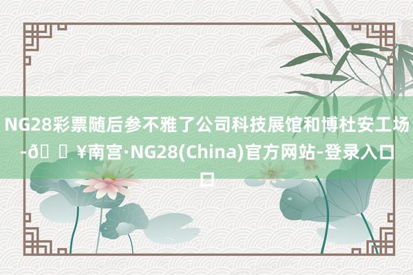 NG28彩票随后参不雅了公司科技展馆和博杜安工场-🔥南宫·NG28(China)官方网站-登录入口