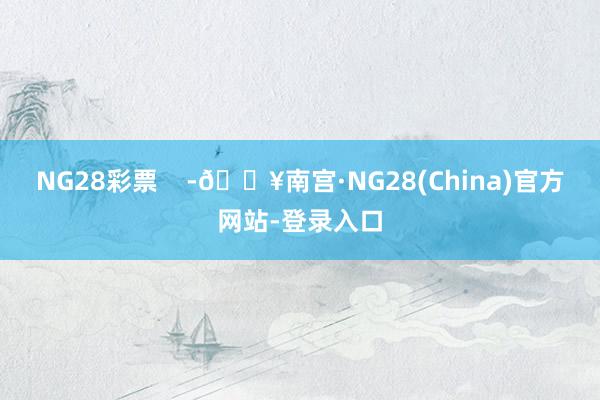 NG28彩票    -🔥南宫·NG28(China)官方网站-登录入口