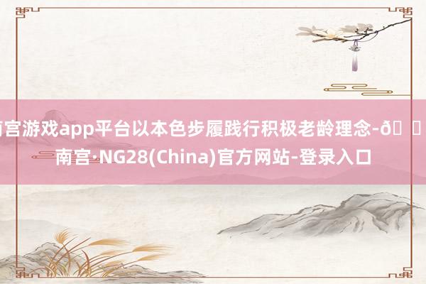 南宫游戏app平台以本色步履践行积极老龄理念-🔥南宫·NG28(China)官方网站-登录入口