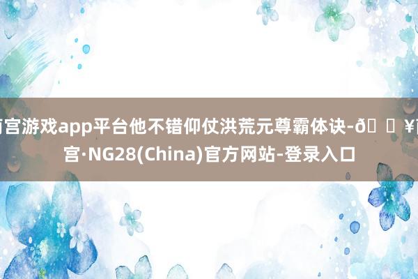 南宫游戏app平台他不错仰仗洪荒元尊霸体诀-🔥南宫·NG28(China)官方网站-登录入口