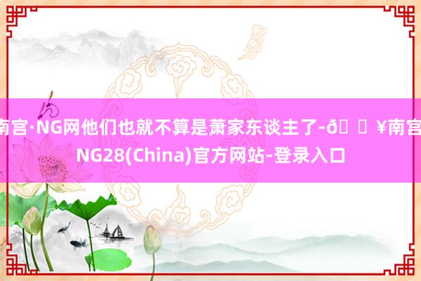 南宫·NG网他们也就不算是萧家东谈主了-🔥南宫·NG28(China)官方网站-登录入口