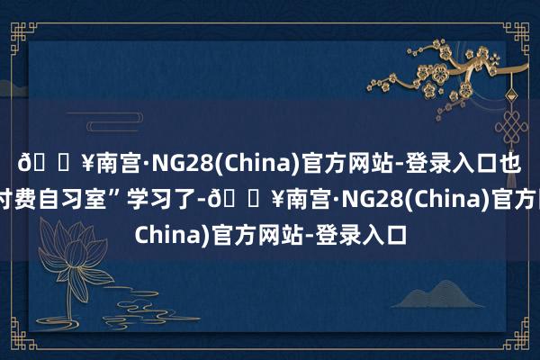 🔥南宫·NG28(China)官方网站-登录入口也就花重金去“付费自习室”学习了-🔥南宫·NG28(China)官方网站-登录入口