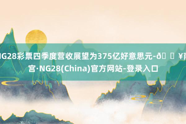 NG28彩票四季度营收展望为375亿好意思元-🔥南宫·NG28(China)官方网站-登录入口