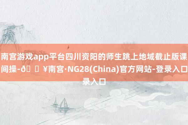 南宫游戏app平台四川资阳的师生跳上地域截止版课间操-🔥南宫·NG28(China)官方网站-登录入口
